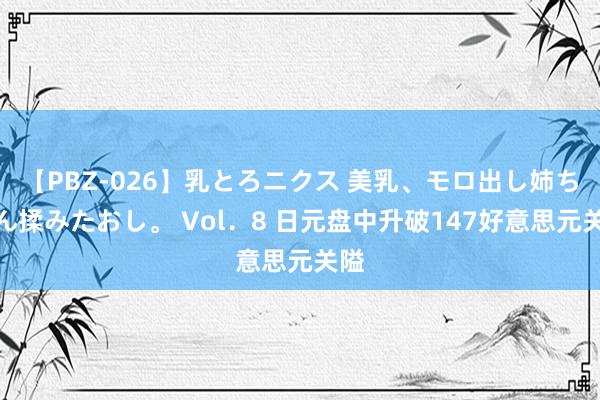 【PBZ-026】乳とろニクス 美乳、モロ出し姉ちゃん揉みたおし。 Vol．8 日元盘中升破147好意思元关隘