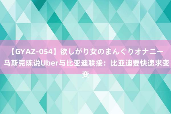 【GYAZ-054】欲しがり女のまんぐりオナニー 马斯克陈说Uber与比亚迪联接：比亚迪要快速求变