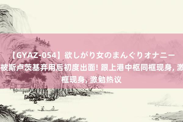 【GYAZ-054】欲しがり女のまんぐりオナニー 曹赟定被斯卢茨基弃用后初度出面! 跟上港中枢同框现身, 激勉热议