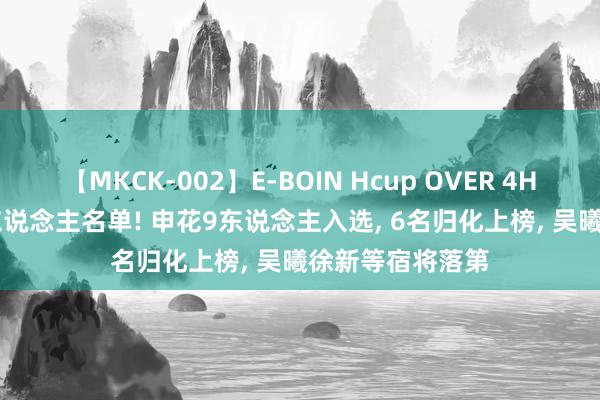 【MKCK-002】E-BOIN Hcup OVER 4HOURS 国足52东说念主名单! 申花9东说念主入选, 6名归化上榜, 吴曦徐新等宿将落第