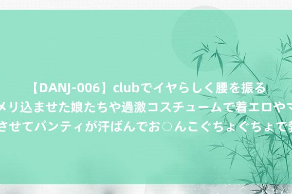 【DANJ-006】clubでイヤらしく腰を振る乱痴気ダンス！パンティをメリ込ませた娘たちや過激コスチュームで着エロやマン土手くっきりクイコミさせてパンティが汗ばんでお○んこぐちょぐちょで勃起しまくりです。 利亚德2021年第一季度预测净利增长507.82%-710.43% 订单浪掷