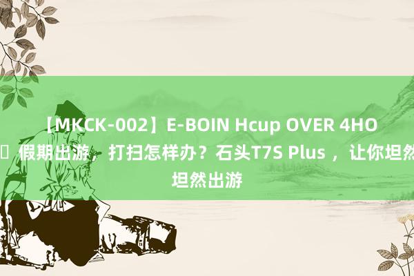 【MKCK-002】E-BOIN Hcup OVER 4HOURS ​假期出游，打扫怎样办？石头T7S Plus ，让你坦然出游