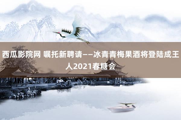 西瓜影院网 嘱托新聘请——冰青青梅果酒将登陆成王人2021春糖会