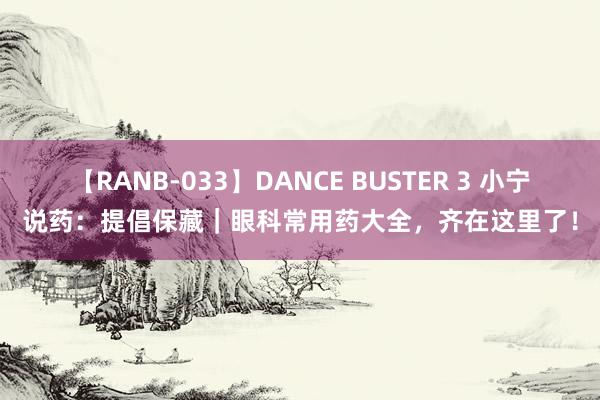 【RANB-033】DANCE BUSTER 3 小宁说药：提倡保藏｜眼科常用药大全，齐在这里了！