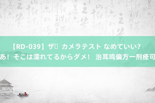 【RD-039】ザ・カメラテスト なめていい？ あ！そこは濡れてるからダメ！ 治耳鸣偏方一剂痊可