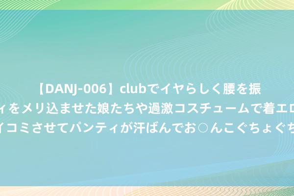 【DANJ-006】clubでイヤらしく腰を振る乱痴気ダンス！パンティをメリ込ませた娘たちや過激コスチュームで着エロやマン土手くっきりクイコミさせてパンティが汗ばんでお○んこぐちょぐちょで勃起しまくりです。 港股本周要闻前瞻：重磅宏不雅数据发布在即 多家行业龙头将公布功绩