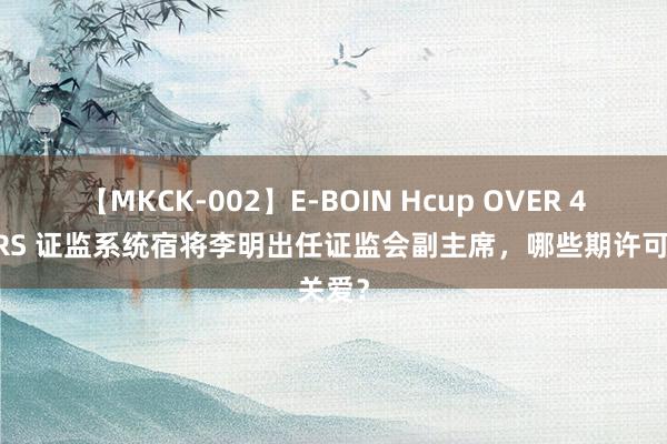 【MKCK-002】E-BOIN Hcup OVER 4HOURS 证监系统宿将李明出任证监会副主席，哪些期许可关爱？