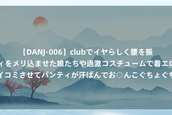 【DANJ-006】clubでイヤらしく腰を振る乱痴気ダンス！パンティをメリ込ませた娘たちや過激コスチュームで着エロやマン土手くっきりクイコミさせてパンティが汗ばんでお○んこぐちょぐちょで勃起しまくりです。 博雅新材拟冲刺A股，教导券商为东方证券承销保荐