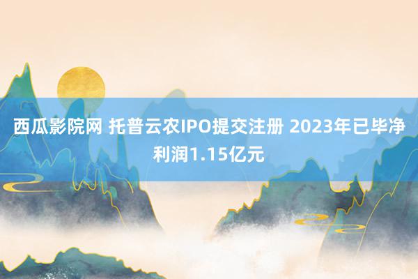 西瓜影院网 托普云农IPO提交注册 2023年已毕净利润1.15亿元