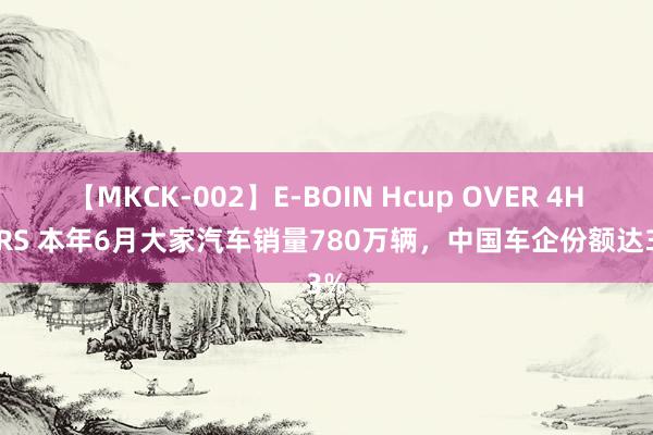 【MKCK-002】E-BOIN Hcup OVER 4HOURS 本年6月大家汽车销量780万辆，中国车企份额达33%