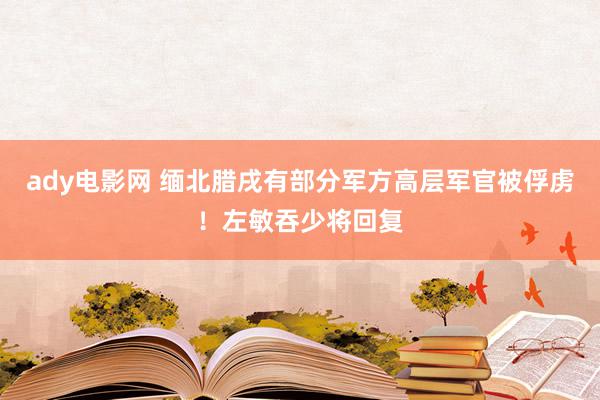 ady电影网 缅北腊戌有部分军方高层军官被俘虏！左敏吞少将回复