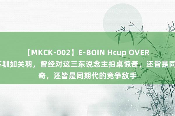 【MKCK-002】E-BOIN Hcup OVER 4HOURS 桀敖不驯如关羽，曾经对这三东说念主拍桌惊奇，还皆是同期代的竞争敌手