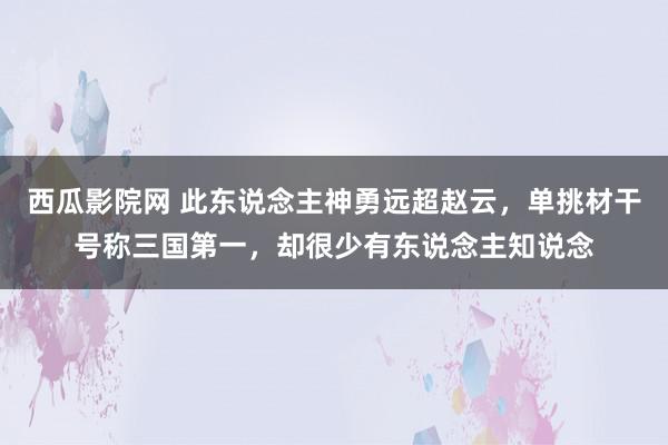 西瓜影院网 此东说念主神勇远超赵云，单挑材干号称三国第一，却很少有东说念主知说念