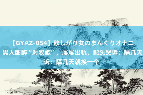 【GYAZ-054】欲しがり女のまんぐりオナニー 贵州：男人酣醉“对牧歌”，屡屡出轨，配头哭诉：隔几天就换一个