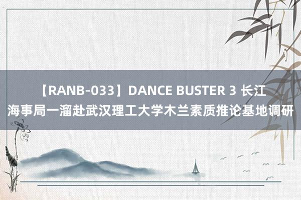 【RANB-033】DANCE BUSTER 3 长江海事局一溜赴武汉理工大学木兰素质推论基地调研