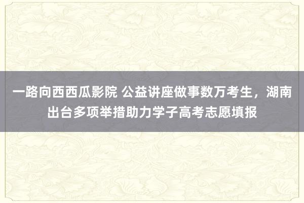 一路向西西瓜影院 公益讲座做事数万考生，湖南出台多项举措助力学子高考志愿填报