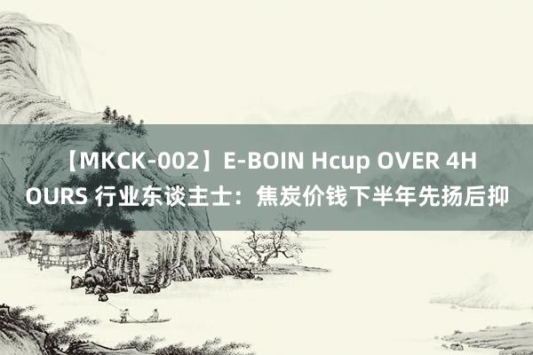 【MKCK-002】E-BOIN Hcup OVER 4HOURS 行业东谈主士：焦炭价钱下半年先扬后抑