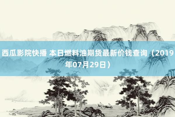 西瓜影院快播 本日燃料油期货最新价钱查询（2019年07月29日）