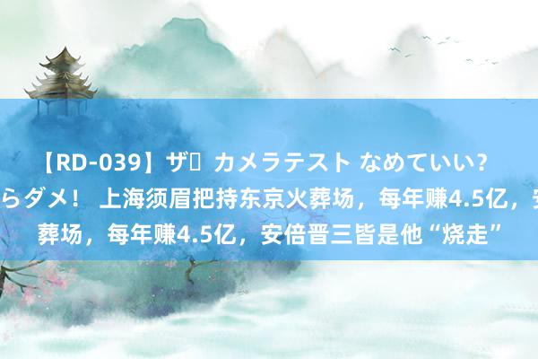 【RD-039】ザ・カメラテスト なめていい？ あ！そこは濡れてるからダメ！ 上海须眉把持东京火葬场，每年赚4.5亿，安倍晋三皆是他“烧走”