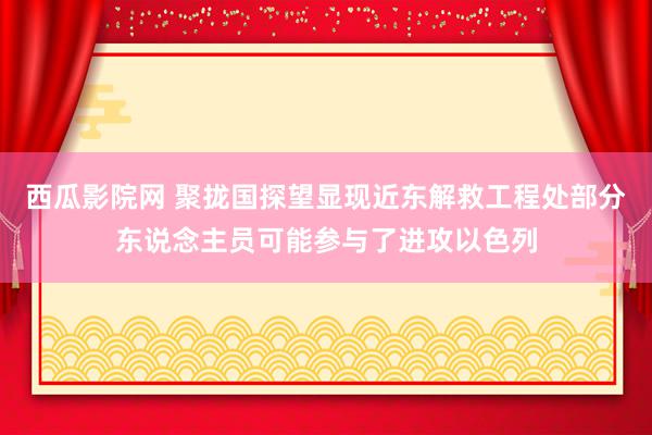 西瓜影院网 聚拢国探望显现近东解救工程处部分东说念主员可能参与了进攻以色列