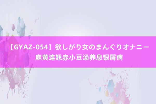 【GYAZ-054】欲しがり女のまんぐりオナニー 麻黄连翘赤小豆汤养息银屑病