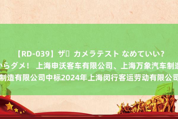 【RD-039】ザ・カメラテスト なめていい？ あ！そこは濡れてるからダメ！ 上海申沃客车有限公司、上海万象汽车制造有限公司中标2024年上海闵行客运劳动有限公司纯电动公交车采购面目