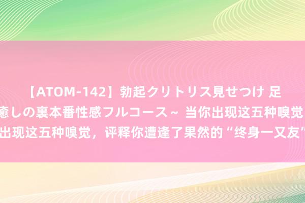 【ATOM-142】勃起クリトリス見せつけ 足コキ回春クリニック ～癒しの裏本番性感フルコース～ 当你出现这五种嗅觉，评释你遭逢了果然的“终身一又友”，别错过