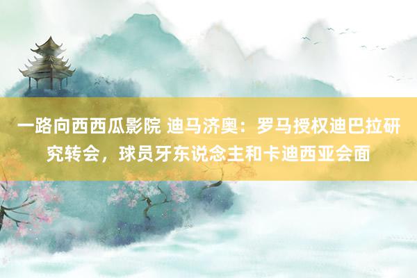 一路向西西瓜影院 迪马济奥：罗马授权迪巴拉研究转会，球员牙东说念主和卡迪西亚会面