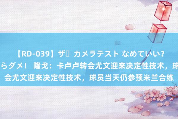 【RD-039】ザ・カメラテスト なめていい？ あ！そこは濡れてるからダメ！ 隆戈：卡卢卢转会尤文迎来决定性技术，球员当天仍参预米兰合练