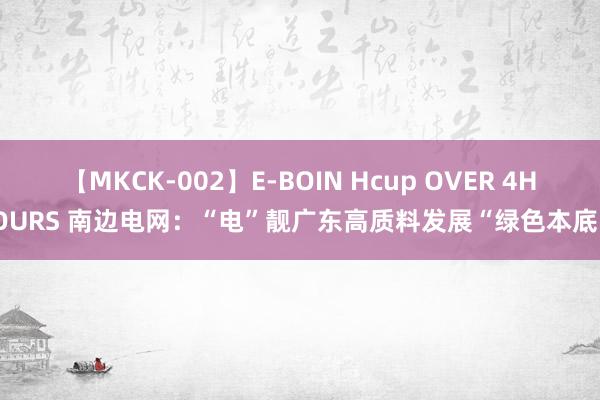 【MKCK-002】E-BOIN Hcup OVER 4HOURS 南边电网：“电”靓广东高质料发展“绿色本底”