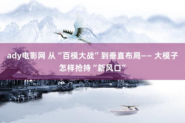 ady电影网 从“百模大战”到垂直布局—— 大模子怎样抢持“新风口”