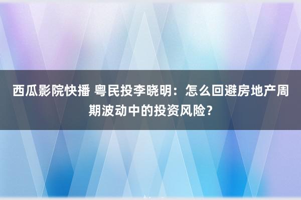 西瓜影院快播 粤民投李晓明：怎么回避房地产周期波动中的投资风险？