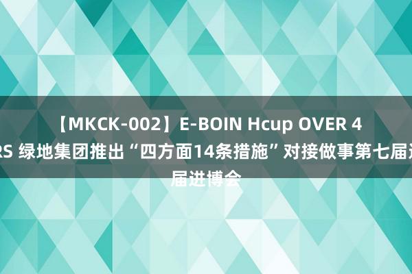 【MKCK-002】E-BOIN Hcup OVER 4HOURS 绿地集团推出“四方面14条措施”对接做事第七届进博会