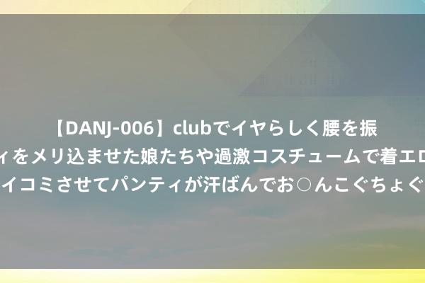 【DANJ-006】clubでイヤらしく腰を振る乱痴気ダンス！パンティをメリ込ませた娘たちや過激コスチュームで着エロやマン土手くっきりクイコミさせてパンティが汗ばんでお○んこぐちょぐちょで勃起しまくりです。 曝荣耀X60归来旧款Mate打算：圆环模组 Deco没变若干