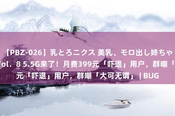 【PBZ-026】乳とろニクス 美乳、モロ出し姉ちゃん揉みたおし。 Vol．8 5.5G来了！月费399元「吓退」用户，群嘲「大可无谓」 | BUG