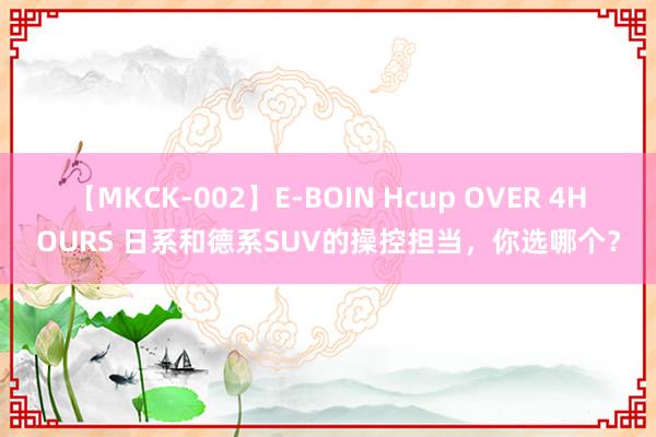 【MKCK-002】E-BOIN Hcup OVER 4HOURS 日系和德系SUV的操控担当，你选哪个？