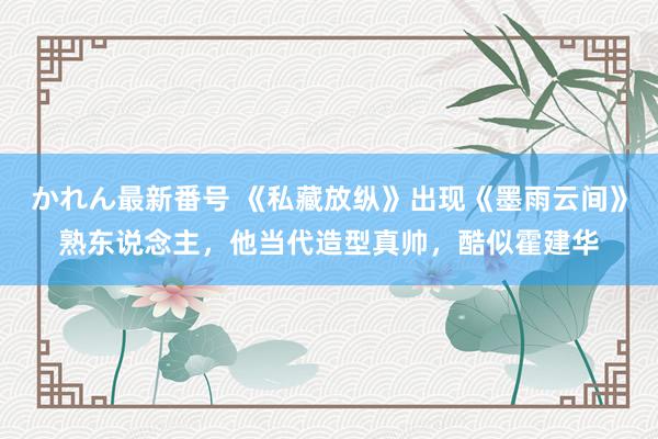 かれん最新番号 《私藏放纵》出现《墨雨云间》熟东说念主，他当代造型真帅，酷似霍建华