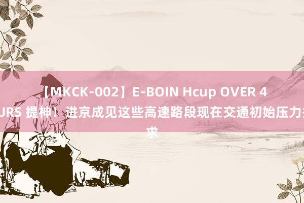 【MKCK-002】E-BOIN Hcup OVER 4HOURS 提神！进京成见这些高速路段现在交通初始压力探求