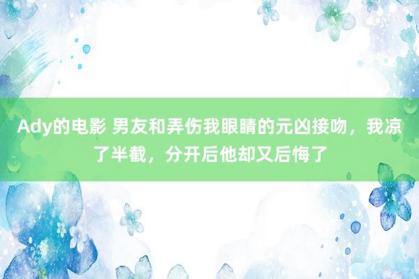 Ady的电影 男友和弄伤我眼睛的元凶接吻，我凉了半截，分开后他却又后悔了