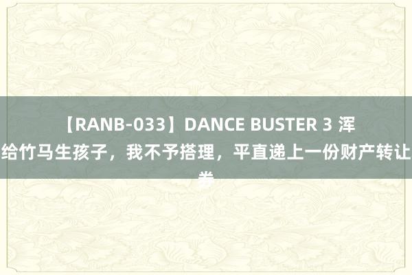 【RANB-033】DANCE BUSTER 3 浑家要给竹马生孩子，我不予搭理，平直递上一份财产转让左券