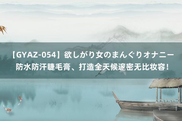 【GYAZ-054】欲しがり女のまんぐりオナニー 防水防汗睫毛膏、打造全天候邃密无比妆容！