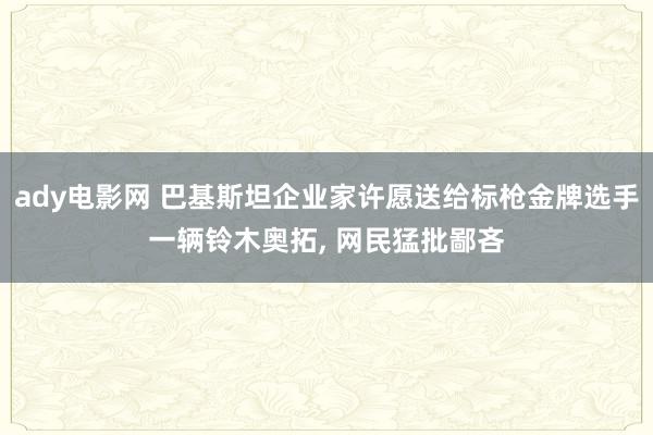 ady电影网 巴基斯坦企业家许愿送给标枪金牌选手一辆铃木奥拓, 网民猛批鄙吝