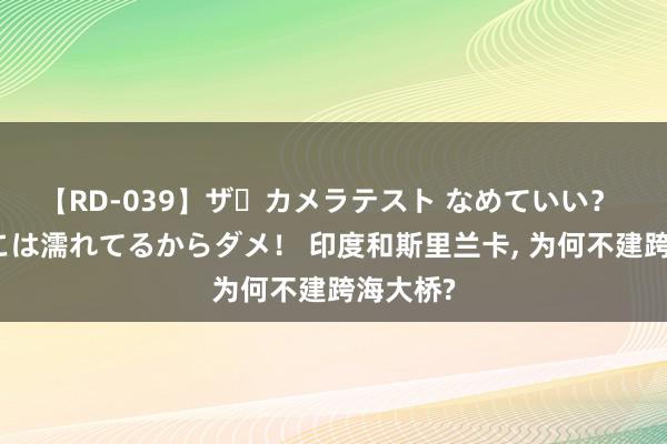 【RD-039】ザ・カメラテスト なめていい？ あ！そこは濡れてるからダメ！ 印度和斯里兰卡, 为何不建跨海大桥?