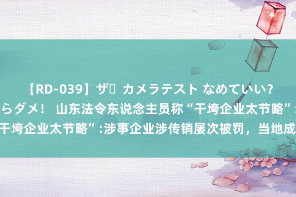 【RD-039】ザ・カメラテスト なめていい？ あ！そこは濡れてるからダメ！ 山东法令东说念主员称“干垮企业太节略”:涉事企业涉传销屡次被罚，当地成就走访组