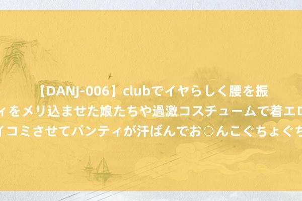 【DANJ-006】clubでイヤらしく腰を振る乱痴気ダンス！パンティをメリ込ませた娘たちや過激コスチュームで着エロやマン土手くっきりクイコミさせてパンティが汗ばんでお○んこぐちょぐちょで勃起しまくりです。 什么原因？日本股市千点暴涨，亚太市集集体应承！