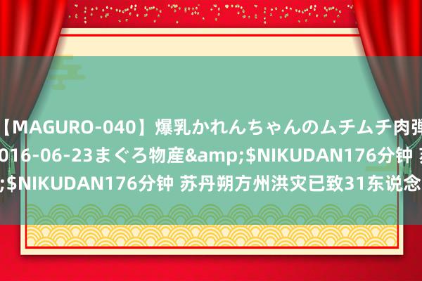 【MAGURO-040】爆乳かれんちゃんのムチムチ肉弾学園</a>2016-06-23まぐろ物産&$NIKUDAN176分钟 苏丹朔方州洪灾已致31东说念主物化