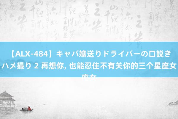 【ALX-484】キャバ嬢送りドライバーの口説きハメ撮り 2 再想你, 也能忍住不有关你的三个星座女