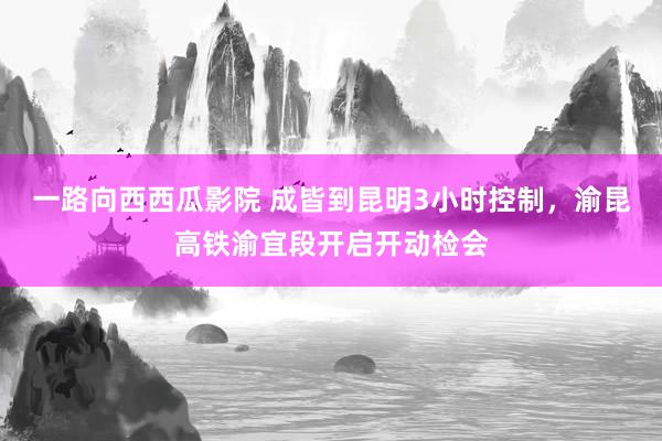 一路向西西瓜影院 成皆到昆明3小时控制，渝昆高铁渝宜段开启开动检会