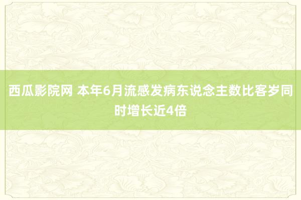 西瓜影院网 本年6月流感发病东说念主数比客岁同时增长近4倍