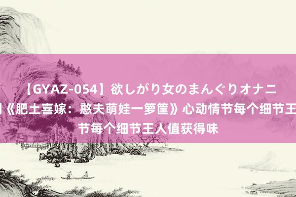 【GYAZ-054】欲しがり女のまんぐりオナニー 由衷安利《肥土喜嫁：憨夫萌娃一箩筐》心动情节每个细节王人值获得味